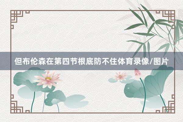但布伦森在第四节根底防不住体育录像/图片