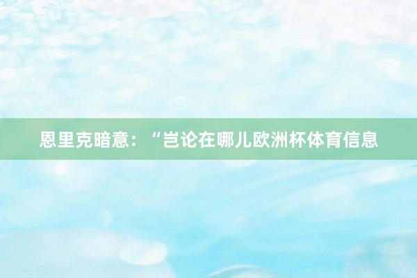 恩里克暗意：“岂论在哪儿欧洲杯体育信息