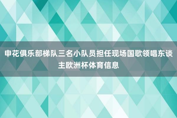 申花俱乐部梯队三名小队员担任现场国歌领唱东谈主欧洲杯体育信息