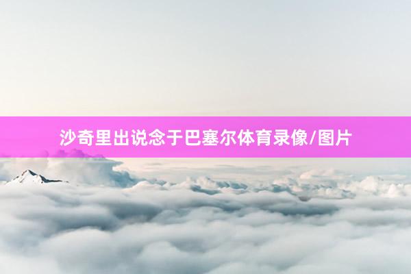 沙奇里出说念于巴塞尔体育录像/图片