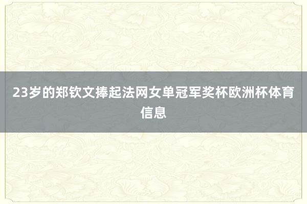 23岁的郑钦文捧起法网女单冠军奖杯欧洲杯体育信息