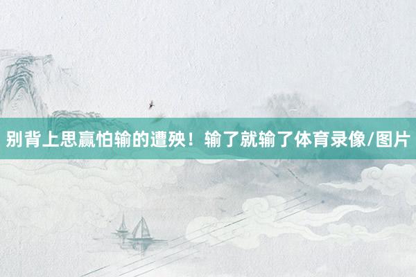 别背上思赢怕输的遭殃！输了就输了体育录像/图片