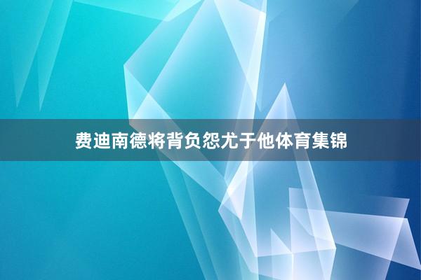 费迪南德将背负怨尤于他体育集锦
