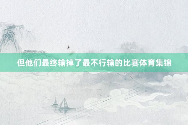 但他们最终输掉了最不行输的比赛体育集锦