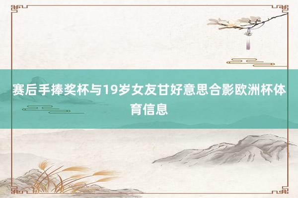 赛后手捧奖杯与19岁女友甘好意思合影欧洲杯体育信息