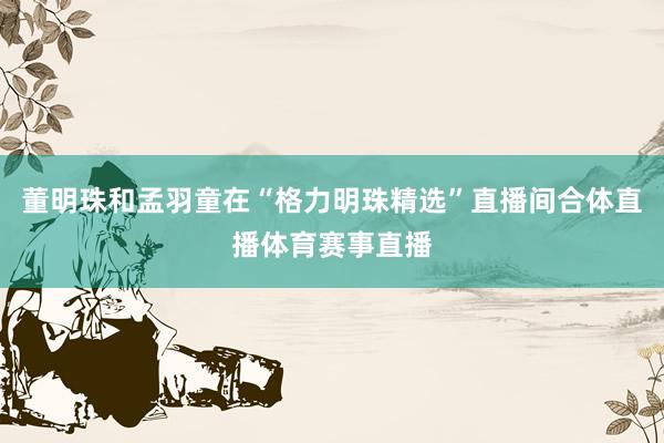 董明珠和孟羽童在“格力明珠精选”直播间合体直播体育赛事直播