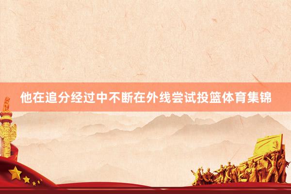 他在追分经过中不断在外线尝试投篮体育集锦