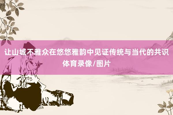 让山城不雅众在悠悠雅韵中见证传统与当代的共识体育录像/图片