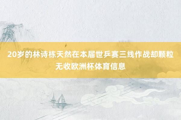 20岁的林诗栋天然在本届世乒赛三线作战却颗粒无收欧洲杯体育信息
