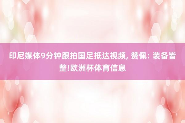 印尼媒体9分钟跟拍国足抵达视频, 赞佩: 装备皆整!欧洲杯体育信息