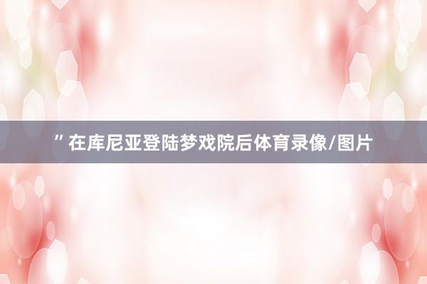 ”在库尼亚登陆梦戏院后体育录像/图片
