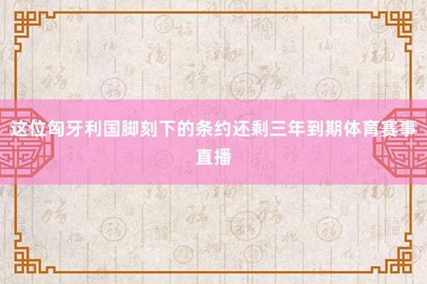 这位匈牙利国脚刻下的条约还剩三年到期体育赛事直播