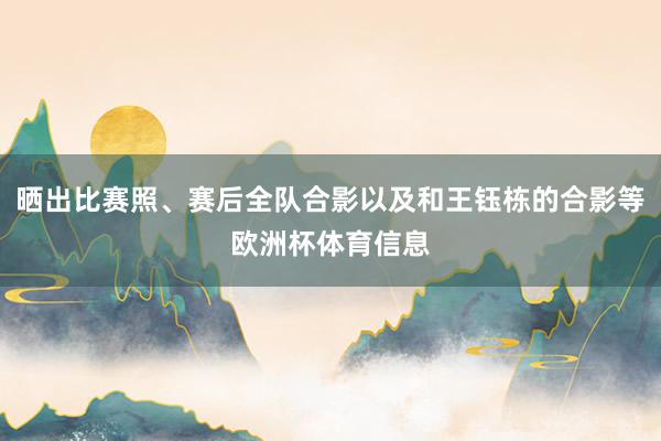 晒出比赛照、赛后全队合影以及和王钰栋的合影等欧洲杯体育信息