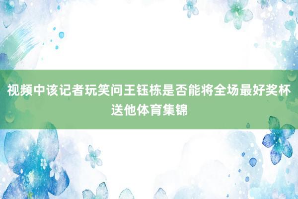 视频中该记者玩笑问王钰栋是否能将全场最好奖杯送他体育集锦