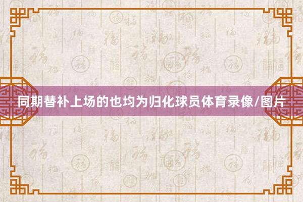 同期替补上场的也均为归化球员体育录像/图片