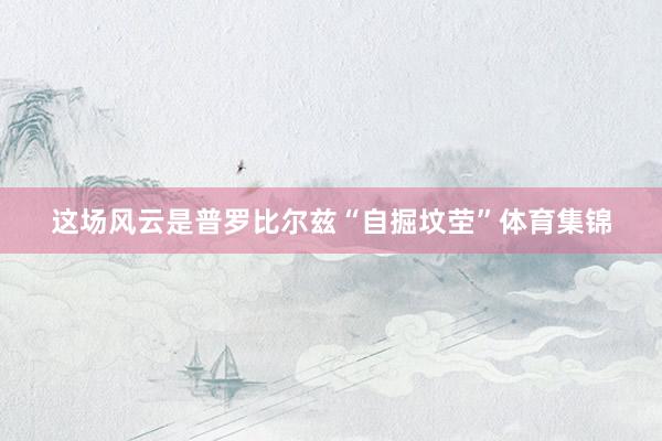这场风云是普罗比尔兹“自掘坟茔”体育集锦