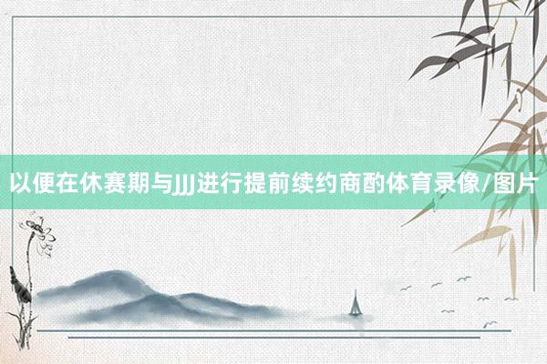 以便在休赛期与JJJ进行提前续约商酌体育录像/图片