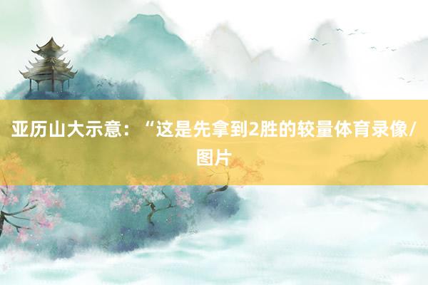 亚历山大示意：“这是先拿到2胜的较量体育录像/图片