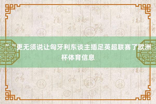 ”“更无须说让匈牙利东谈主插足英超联赛了欧洲杯体育信息