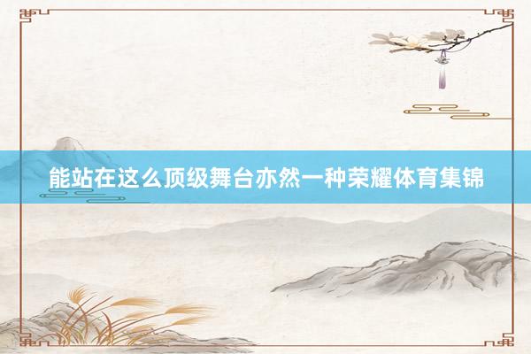 能站在这么顶级舞台亦然一种荣耀体育集锦