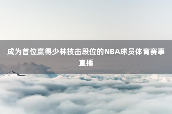 成为首位赢得少林技击段位的NBA球员体育赛事直播