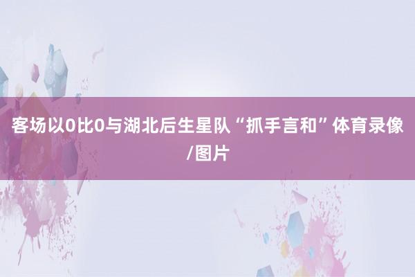 客场以0比0与湖北后生星队“抓手言和”体育录像/图片