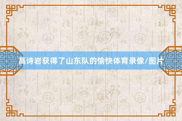 高诗岩获得了山东队的愉快体育录像/图片