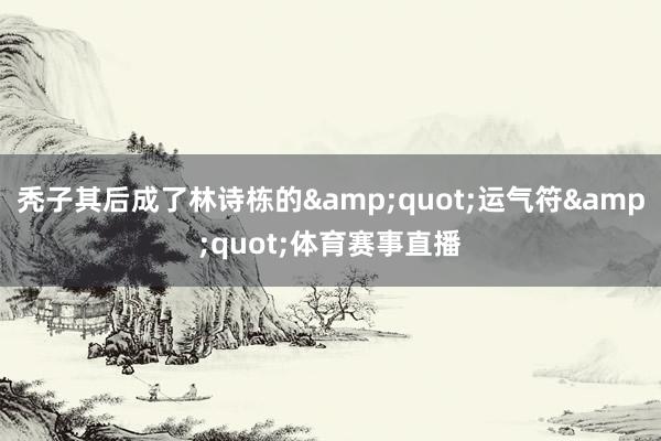 秃子其后成了林诗栋的&quot;运气符&quot;体育赛事直播