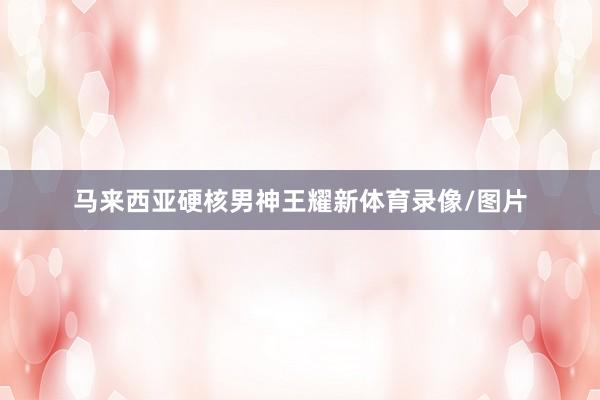 马来西亚硬核男神王耀新体育录像/图片