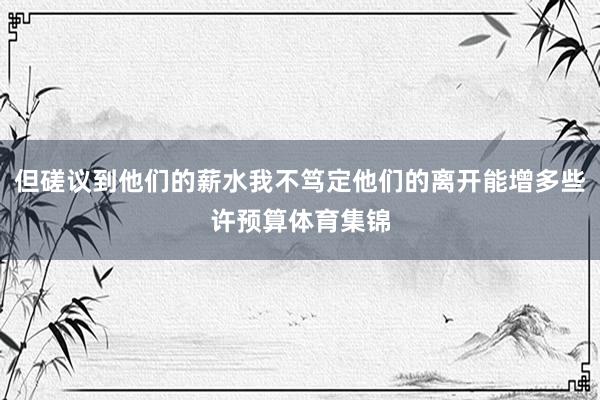 但磋议到他们的薪水我不笃定他们的离开能增多些许预算体育集锦