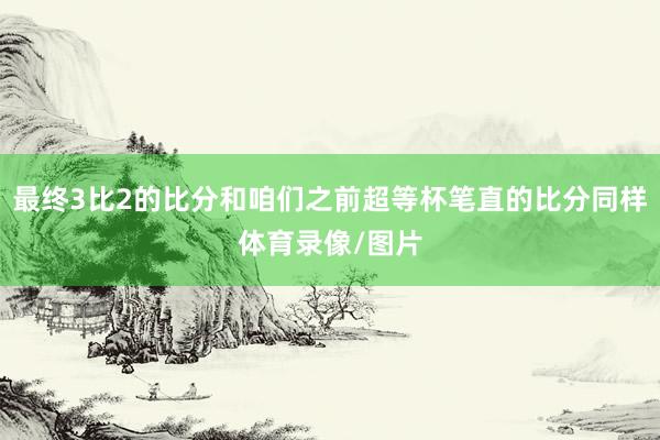 最终3比2的比分和咱们之前超等杯笔直的比分同样体育录像/图片