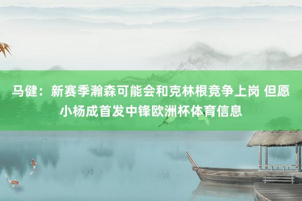 马健：新赛季瀚森可能会和克林根竞争上岗 但愿小杨成首发中锋欧洲杯体育信息