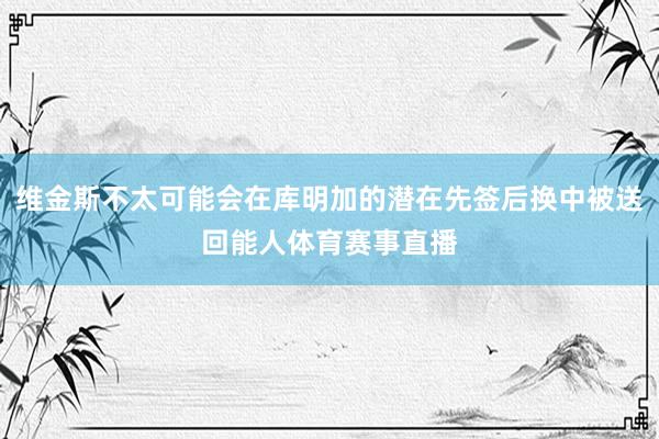 维金斯不太可能会在库明加的潜在先签后换中被送回能人体育赛事直播