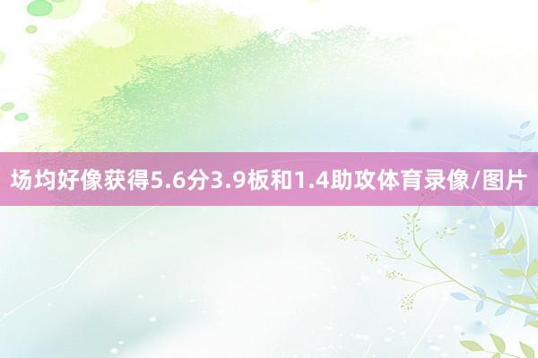场均好像获得5.6分3.9板和1.4助攻体育录像/图片