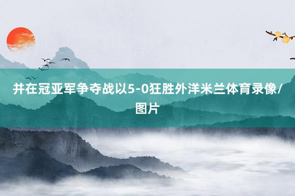 并在冠亚军争夺战以5-0狂胜外洋米兰体育录像/图片