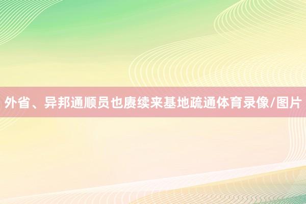外省、异邦通顺员也赓续来基地疏通体育录像/图片