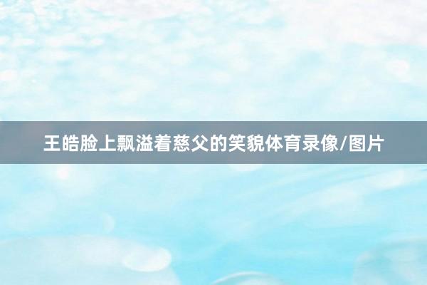 王皓脸上飘溢着慈父的笑貌体育录像/图片