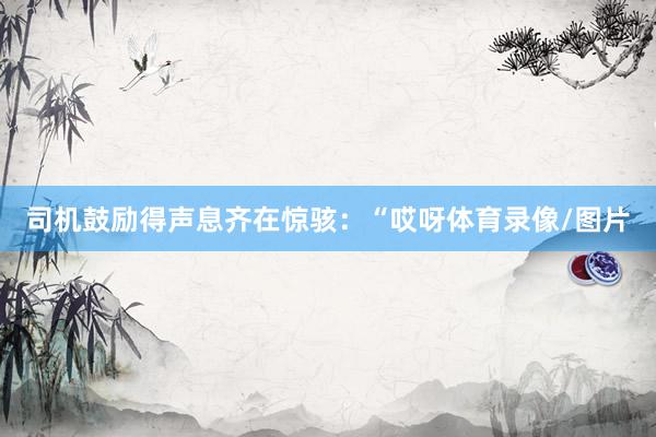 司机鼓励得声息齐在惊骇：“哎呀体育录像/图片