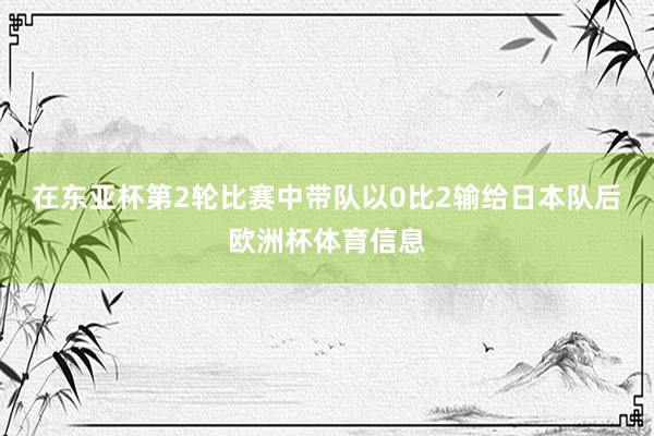 在东亚杯第2轮比赛中带队以0比2输给日本队后欧洲杯体育信息
