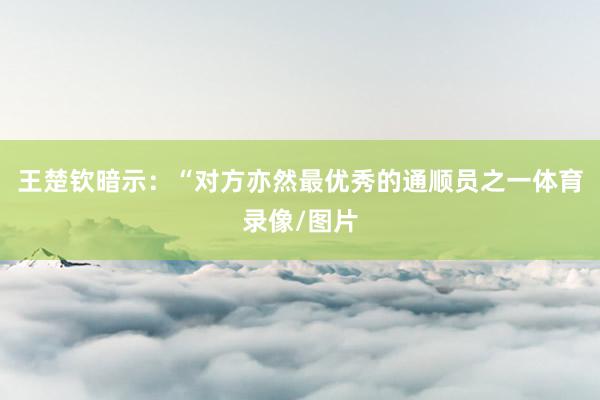 王楚钦暗示：“对方亦然最优秀的通顺员之一体育录像/图片