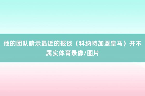 他的团队暗示最近的报谈（科纳特加盟皇马）并不属实体育录像/图片