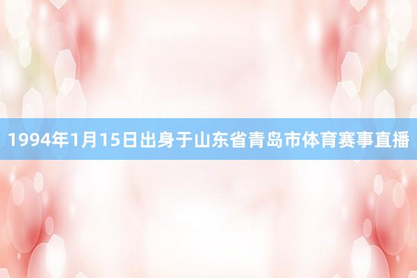 1994年1月15日出身于山东省青岛市体育赛事直播