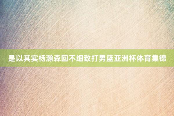 是以其实杨瀚森回不细致打男篮亚洲杯体育集锦