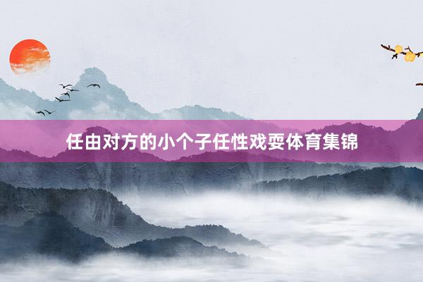 任由对方的小个子任性戏耍体育集锦