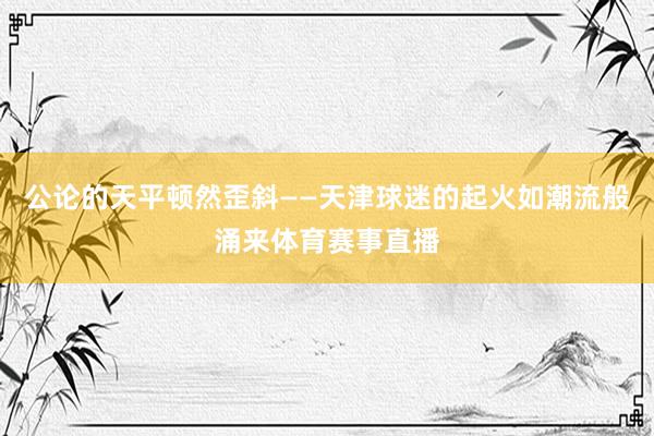 公论的天平顿然歪斜——天津球迷的起火如潮流般涌来体育赛事直播