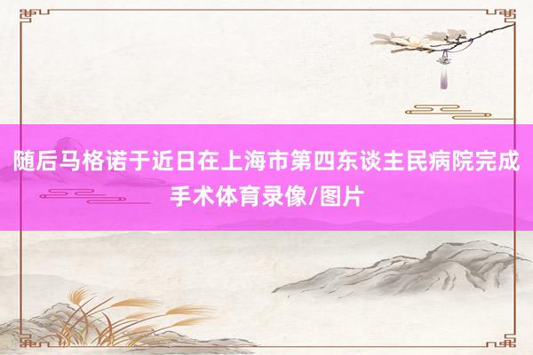 随后马格诺于近日在上海市第四东谈主民病院完成手术体育录像/图片