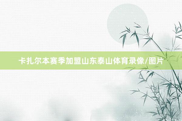 卡扎尔本赛季加盟山东泰山体育录像/图片