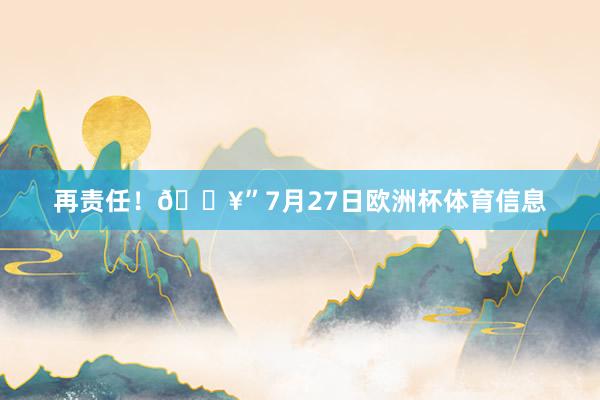 再责任！🔥”7月27日欧洲杯体育信息
