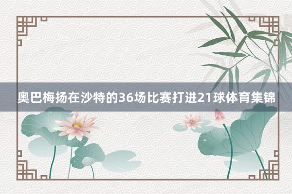 奥巴梅扬在沙特的36场比赛打进21球体育集锦