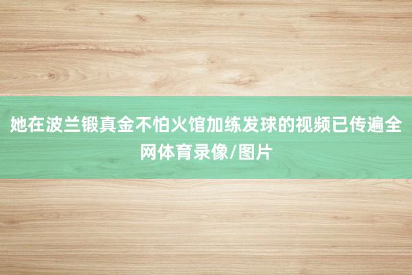 她在波兰锻真金不怕火馆加练发球的视频已传遍全网体育录像/图片